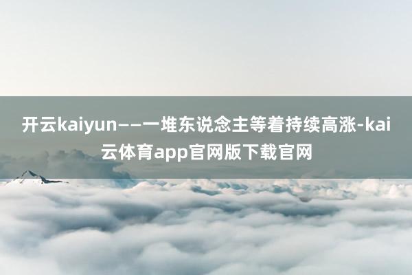 开云kaiyun——一堆东说念主等着持续高涨-kai云体育app官网版下载官网
