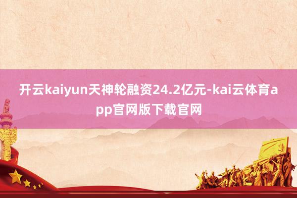 开云kaiyun天神轮融资24.2亿元-kai云体育app官网版下载官网