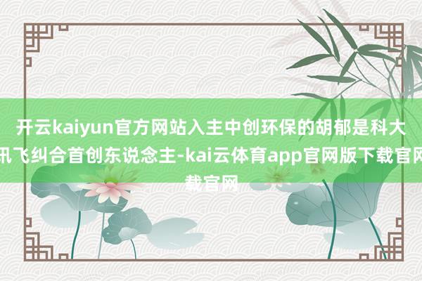 开云kaiyun官方网站入主中创环保的胡郁是科大讯飞纠合首创东说念主-kai云体育app官网版下载官网
