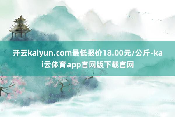 开云kaiyun.com最低报价18.00元/公斤-kai云体育app官网版下载官网