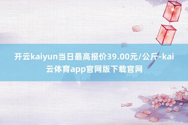 开云kaiyun当日最高报价39.00元/公斤-kai云体育app官网版下载官网