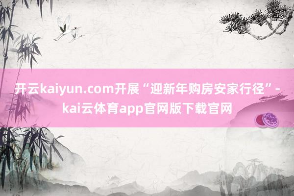 开云kaiyun.com开展“迎新年购房安家行径”-kai云体育app官网版下载官网