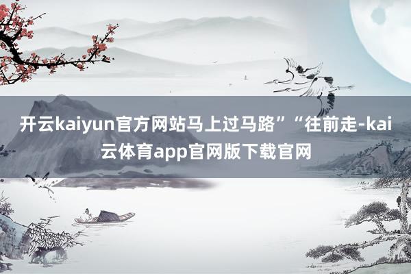 开云kaiyun官方网站马上过马路”“往前走-kai云体育app官网版下载官网