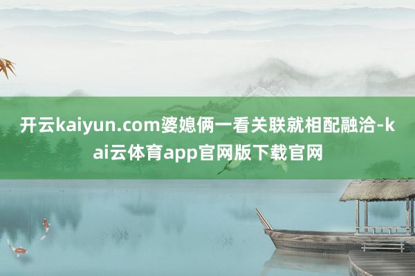 开云kaiyun.com婆媳俩一看关联就相配融洽-kai云体育app官网版下载官网
