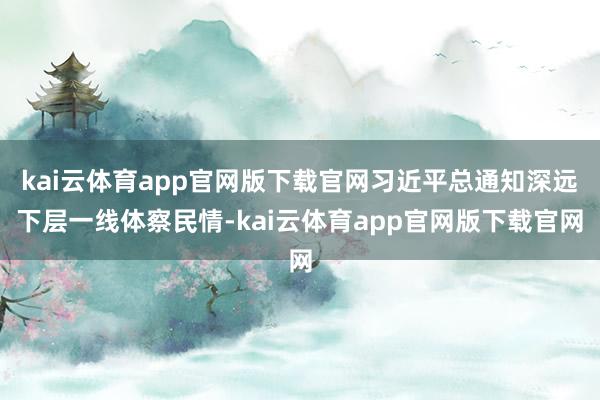 kai云体育app官网版下载官网习近平总通知深远下层一线体察民情-kai云体育app官网版下载官网