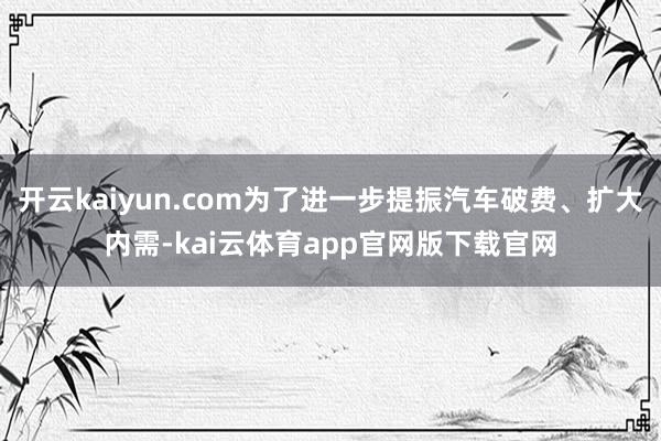 开云kaiyun.com为了进一步提振汽车破费、扩大内需-kai云体育app官网版下载官网
