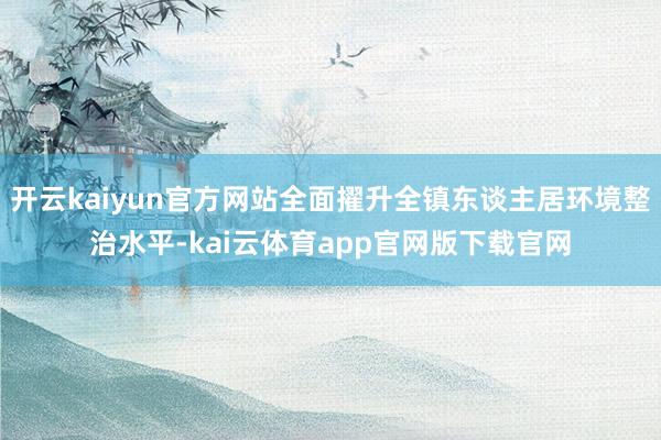 开云kaiyun官方网站全面擢升全镇东谈主居环境整治水平-kai云体育app官网版下载官网