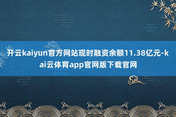 开云kaiyun官方网站现时融资余额11.38亿元-kai云体育app官网版下载官网