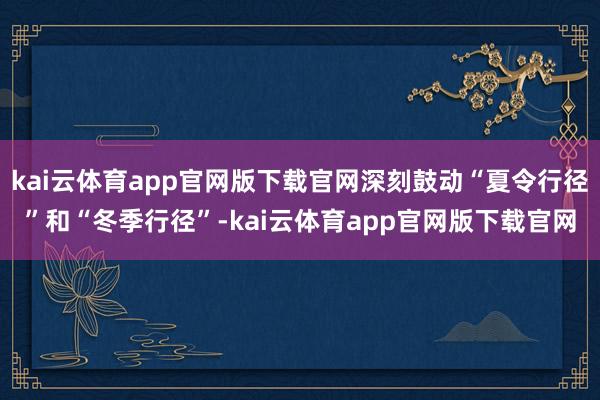 kai云体育app官网版下载官网深刻鼓动“夏令行径”和“冬季行径”-kai云体育app官网版下载官网