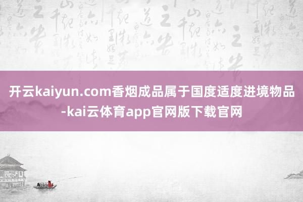 开云kaiyun.com香烟成品属于国度适度进境物品-kai云体育app官网版下载官网