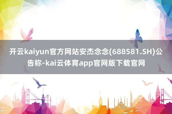 开云kaiyun官方网站安杰念念(688581.SH)公告称-kai云体育app官网版下载官网