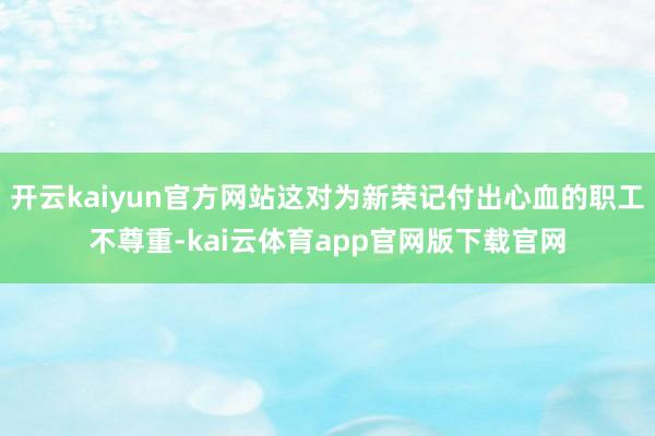 开云kaiyun官方网站这对为新荣记付出心血的职工不尊重-kai云体育app官网版下载官网