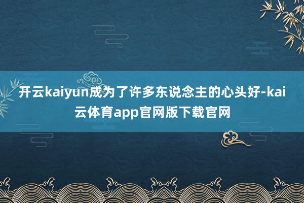开云kaiyun成为了许多东说念主的心头好-kai云体育app官网版下载官网