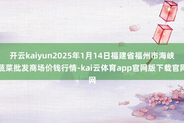 开云kaiyun2025年1月14日福建省福州市海峡蔬菜批发商场价钱行情-kai云体育app官网版下载官网