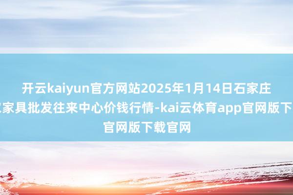 开云kaiyun官方网站2025年1月14日石家庄海外农家具批发往来中心价钱行情-kai云体育app官网版下载官网