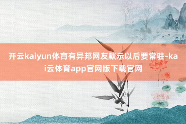 开云kaiyun体育有异邦网友默示以后要常驻-kai云体育app官网版下载官网