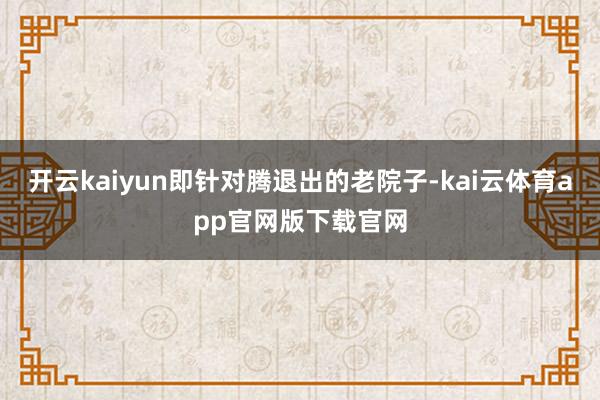 开云kaiyun即针对腾退出的老院子-kai云体育app官网版下载官网