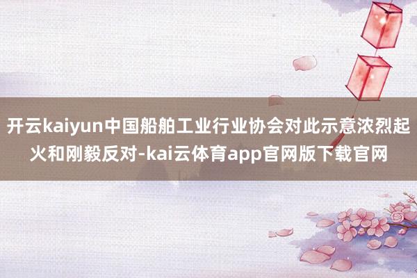 开云kaiyun中国船舶工业行业协会对此示意浓烈起火和刚毅反对-kai云体育app官网版下载官网