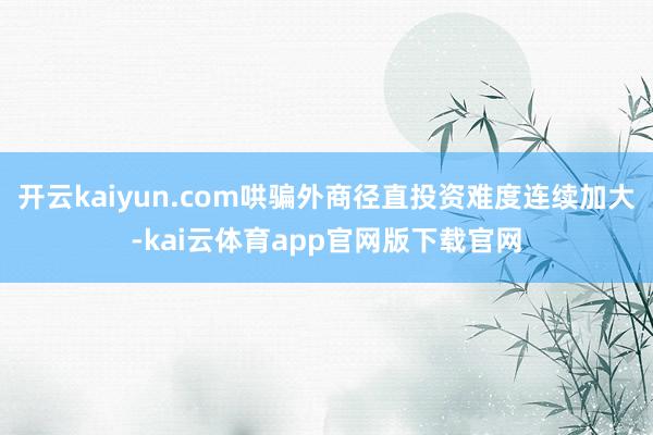 开云kaiyun.com哄骗外商径直投资难度连续加大-kai云体育app官网版下载官网