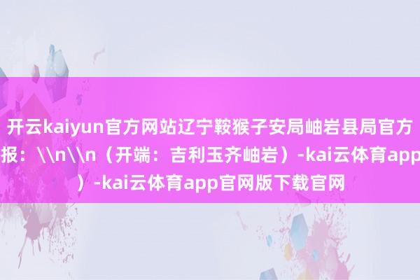 开云kaiyun官方网站辽宁鞍猴子安局岫岩县局官方微博发布警情通报：\n\n（开端：吉利玉齐岫岩）-kai云体育app官网版下载官网