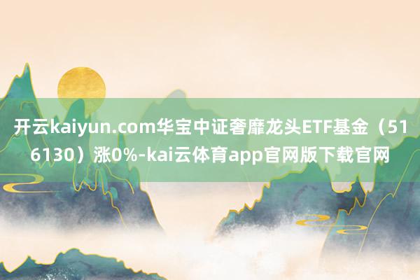开云kaiyun.com华宝中证奢靡龙头ETF基金（516130）涨0%-kai云体育app官网版下载官网