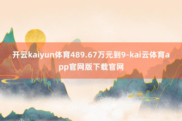 开云kaiyun体育489.67万元到9-kai云体育app官网版下载官网