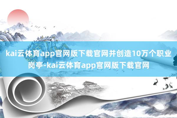 kai云体育app官网版下载官网并创造10万个职业岗亭-kai云体育app官网版下载官网