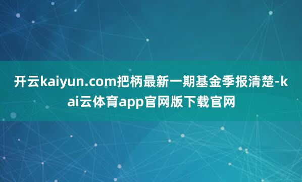 开云kaiyun.com把柄最新一期基金季报清楚-kai云体育app官网版下载官网