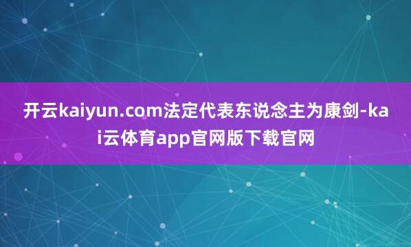 开云kaiyun.com法定代表东说念主为康剑-kai云体育app官网版下载官网