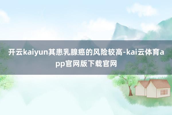 开云kaiyun其患乳腺癌的风险较高-kai云体育app官网版下载官网