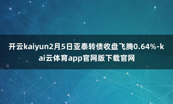 开云kaiyun2月5日亚泰转债收盘飞腾0.64%-kai云体育app官网版下载官网