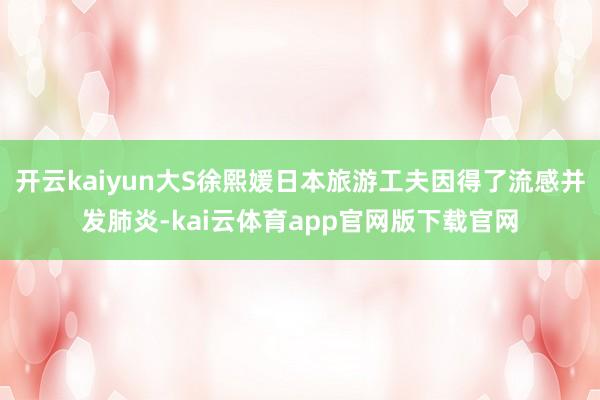 开云kaiyun大S徐熙媛日本旅游工夫因得了流感并发肺炎-kai云体育app官网版下载官网