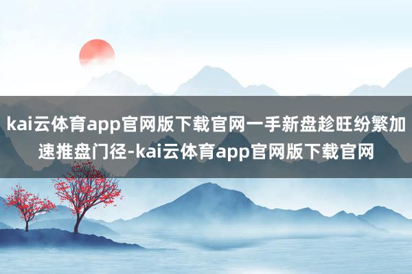 kai云体育app官网版下载官网一手新盘趁旺纷繁加速推盘门径-kai云体育app官网版下载官网