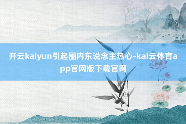 开云kaiyun引起圈内东说念主热心-kai云体育app官网版下载官网