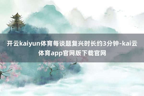 开云kaiyun体育每谈题复兴时长约3分钟-kai云体育app官网版下载官网