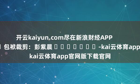 开云kaiyun.com尽在新浪财经APP 包袱裁剪:彭紫晨 -kai云体育app官网版下载官网