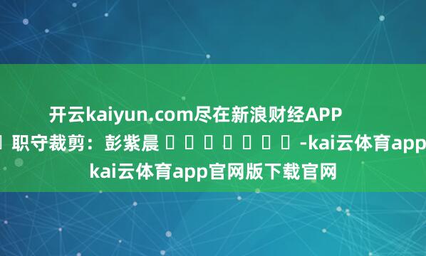 开云kaiyun.com尽在新浪财经APP            						职守裁剪：彭紫晨 							-kai云体育app官网版下载官网