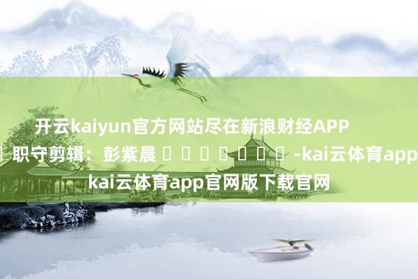 开云kaiyun官方网站尽在新浪财经APP 职守剪辑:彭紫晨 -kai云体育app官网版下载官网