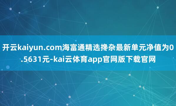 开云kaiyun.com海富通精选搀杂最新单元净值为0.5631元-kai云体育app官网版下载官网