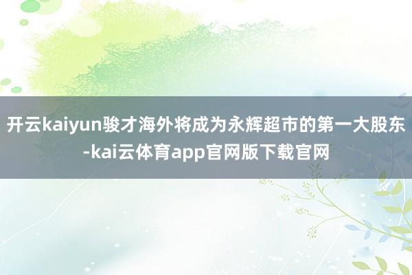 开云kaiyun骏才海外将成为永辉超市的第一大股东-kai云体育app官网版下载官网