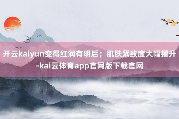 开云kaiyun变得红润有明后；肌肤紧致度大幅擢升-kai云体育app官网版下载官网