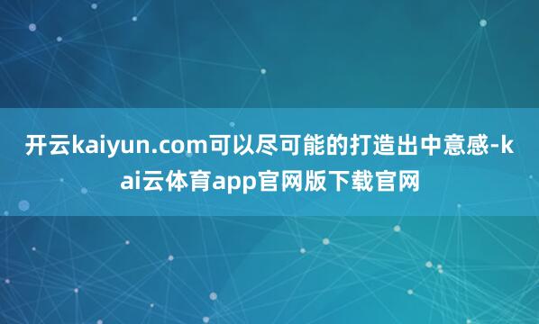 开云kaiyun.com可以尽可能的打造出中意感-kai云体育app官网版下载官网