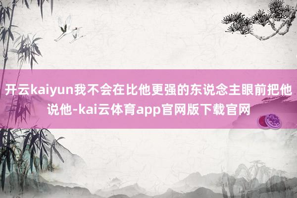 开云kaiyun我不会在比他更强的东说念主眼前把他说他-kai云体育app官网版下载官网
