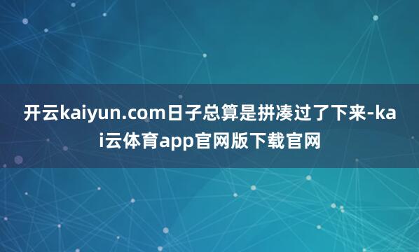 开云kaiyun.com日子总算是拼凑过了下来-kai云体育app官网版下载官网