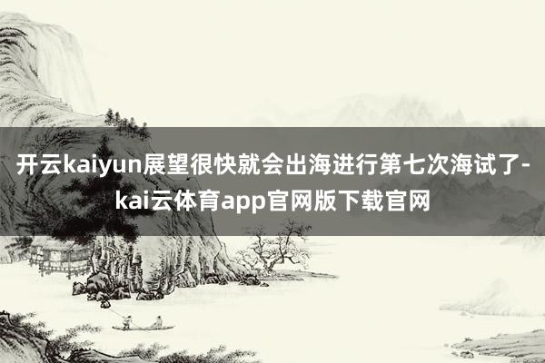 开云kaiyun展望很快就会出海进行第七次海试了-kai云体育app官网版下载官网