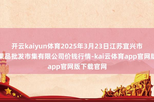 开云kaiyun体育2025年3月23日江苏宜兴市瑞德蔬菜果品批发市集有限公司价钱行情-kai云体育app官网版下载官网
