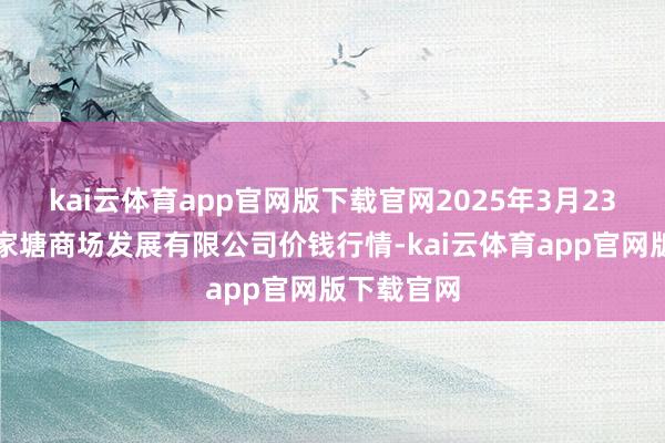 kai云体育app官网版下载官网2025年3月23日江苏凌家塘商场发展有限公司价钱行情-kai云体育app官网版下载官网