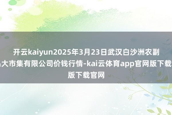 开云kaiyun2025年3月23日武汉白沙洲农副居品大市集有限公司价钱行情-kai云体育app官网版下载官网
