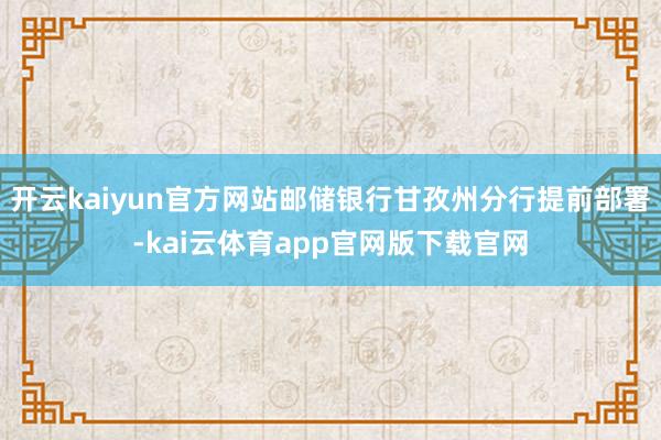 开云kaiyun官方网站邮储银行甘孜州分行提前部署-kai云体育app官网版下载官网