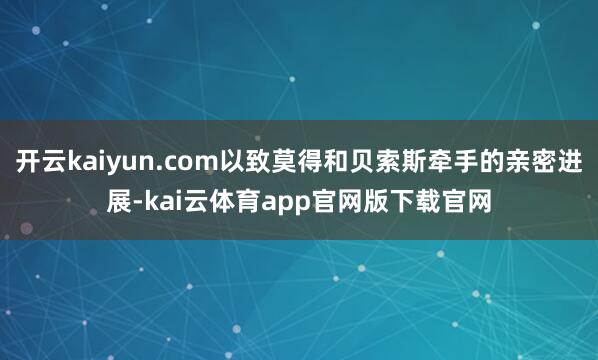开云kaiyun.com以致莫得和贝索斯牵手的亲密进展-kai云体育app官网版下载官网